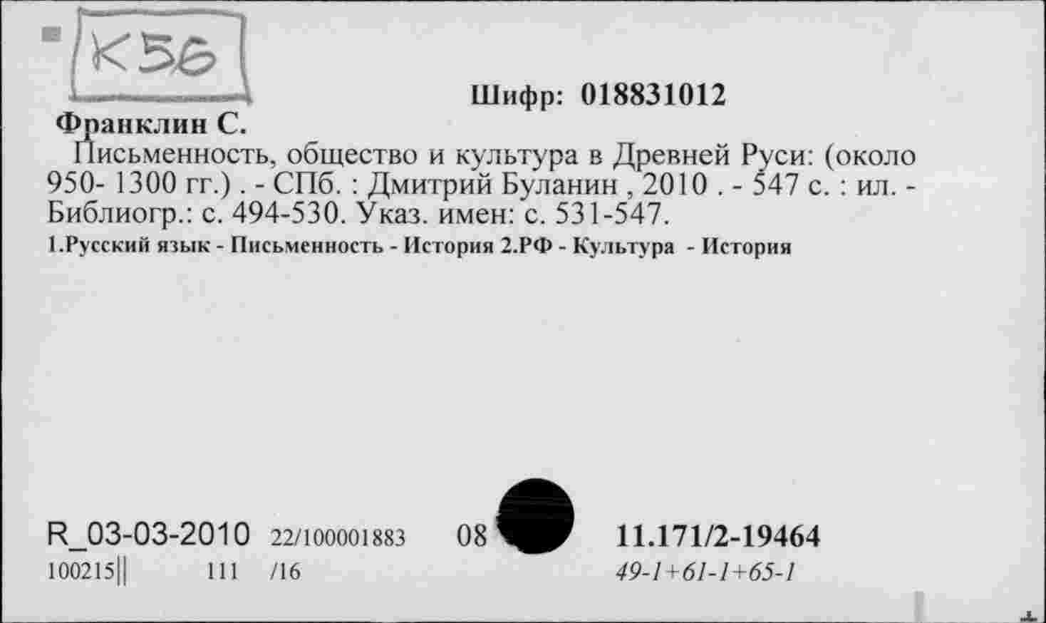 ﻿
Шифр: 018831012
Франклин С.
Письменность, общество и культура в Древней Руси: (около 950- 1300 гг.). - СПб. : Дмитрий Буланин , 2010 . - 547 с. : ил. -Библиогр.: с. 494-530. Указ, имен: с. 531-547.
1.Русский язык - Письменность - История 2.РФ - Культура - История
R_03-03-2010 22/100001883 100215Ц	111 /16
11.171/2-19464
49-1+61-1+65-1